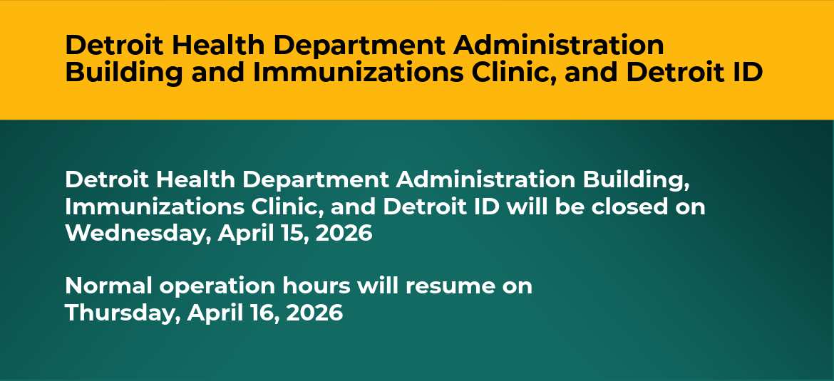 Image that reads, "the Detroit Health Department Administration Building, Immunizations Clinic, and Detroit ID will be closed on Wednesday, April 15, 2026  Normal operation hours will resume on Thursday, April 16, 2026"