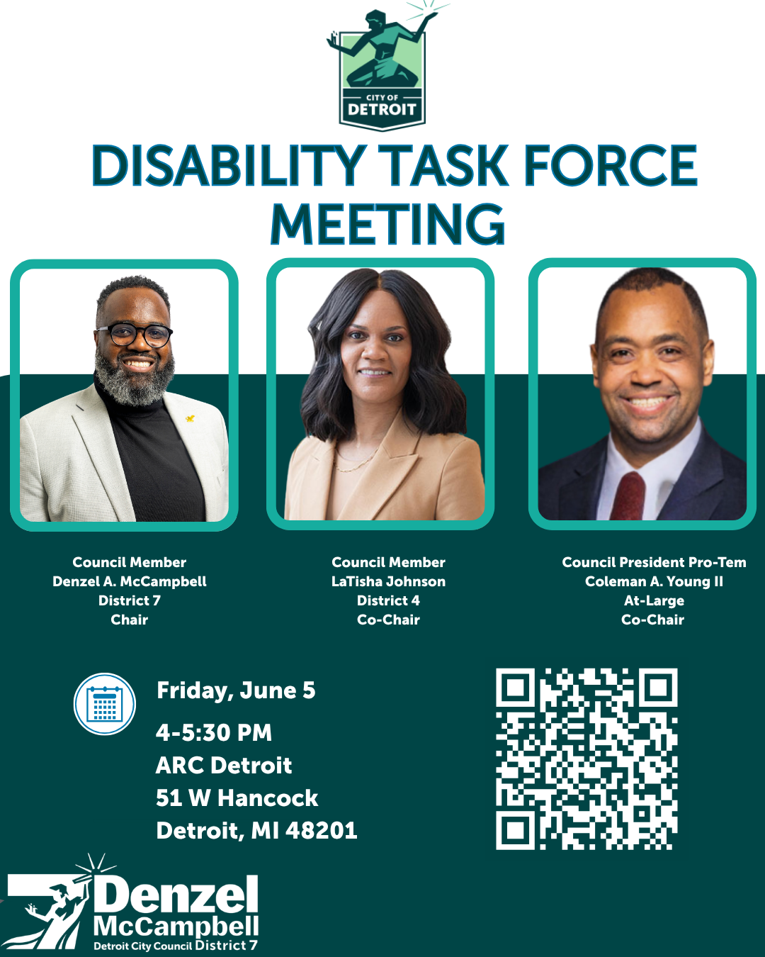  Council Member Denzel A. McCampbell is excited to restart the Disability Task Force alongside Council President Pro Tem Coleman A. Young II and Council Member LaTisha Johnson. Join us for the first meeting of this year next Friday, June 5th from 4 - 5:30 PM at the ARC Detroit, located at 51 W. Hancock, for a community dialogue on advocacy, accommodation, and accessibility and the policies we need to push to enhance the quality of life for residents.   Register here!  This is a hybrid meeting. Zoom details 