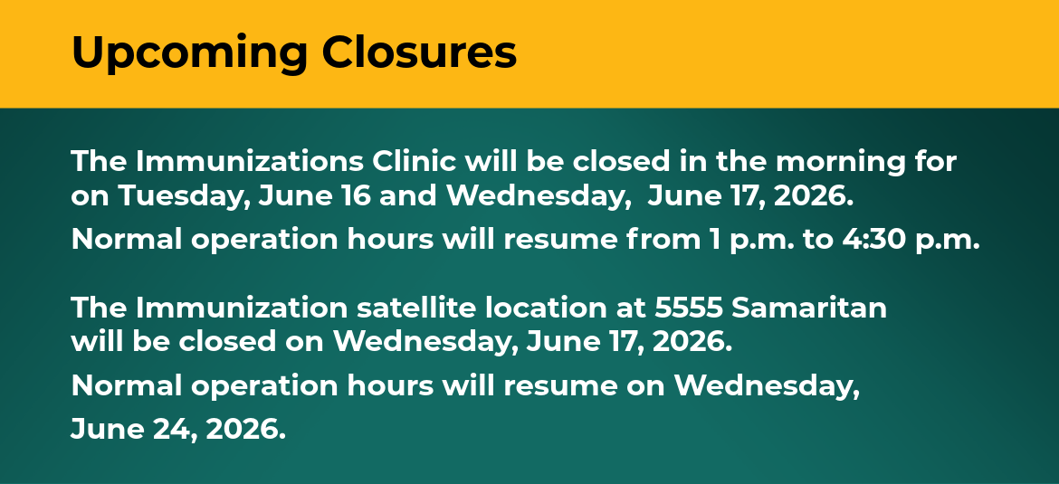 The Immunizations Clinic will be closed in the morning for on Tuesday, June 16 and Wednesday,  June 17, 2026. Normal operation hours will resume from 1 p.m. to 4:30 p.m. The Immunization satellite location at 5555 Samaritan will be closed on Wednesday, June 17, 2026. Normal operation hours will resume on Wednesday, June 24, 2026.